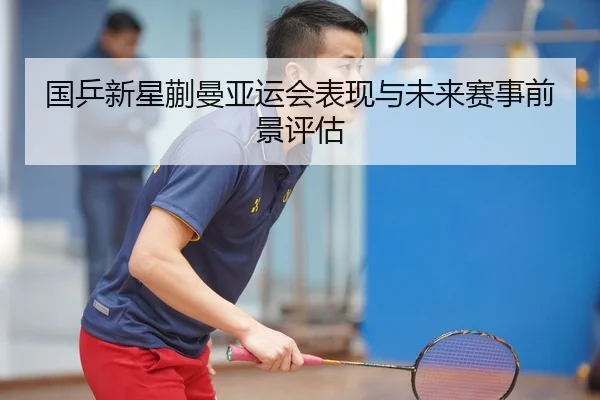 国乒新星蒯曼亚运会表现与未来赛事前景评估